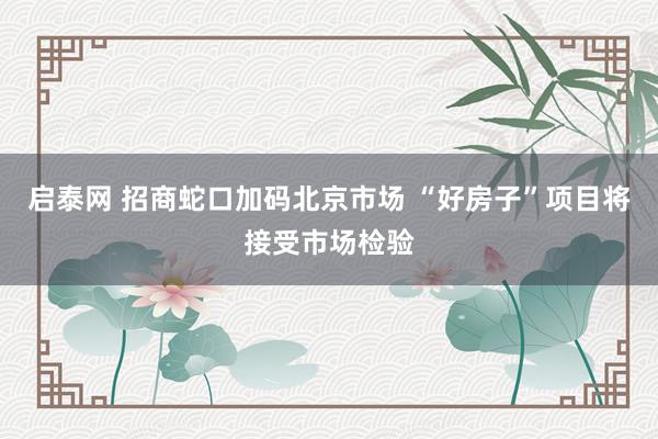 启泰网 招商蛇口加码北京市场 “好房子”项目将接受市场检验