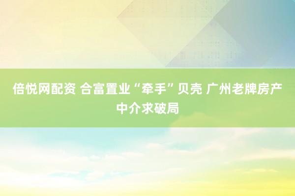 倍悦网配资 合富置业“牵手”贝壳 广州老牌房产中介求破局