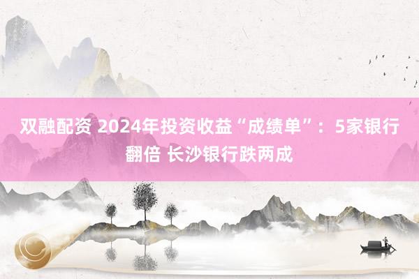 双融配资 2024年投资收益“成绩单”：5家银行翻倍 长沙银行跌两成