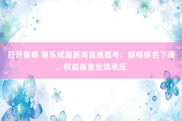 日升策略 谢乐斌履新海富通临考：规模排名下滑、权益基金业绩承压