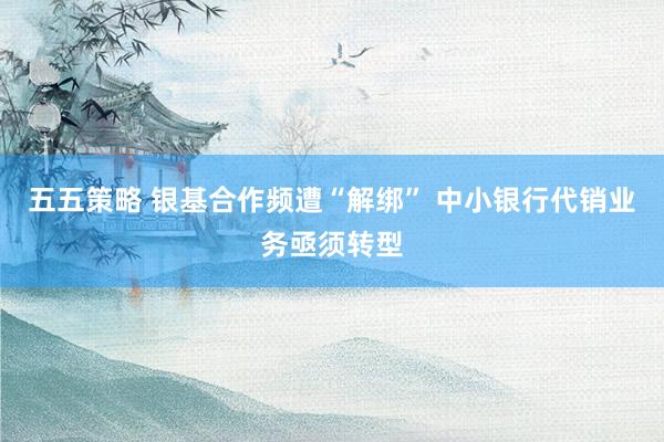 五五策略 银基合作频遭“解绑” 中小银行代销业务亟须转型