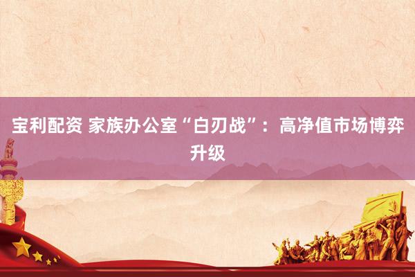 宝利配资 家族办公室“白刃战”：高净值市场博弈升级