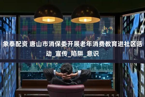 象泰配资 唐山市消保委开展老年消费教育进社区活动_宣传_陷阱_意识