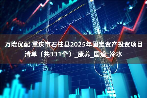万隆优配 重庆市石柱县2025年固定资产投资项目清单（共331个）_康养_国道_冷水
