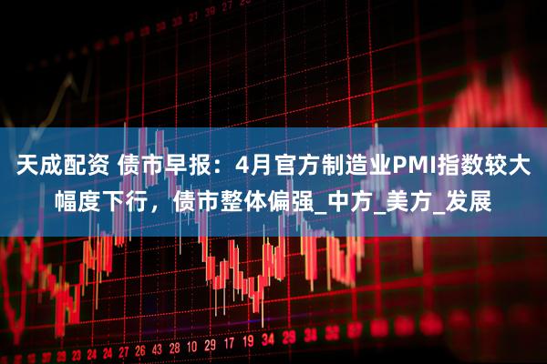天成配资 债市早报：4月官方制造业PMI指数较大幅度下行，债市整体偏强_中方_美方_发展