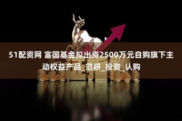 51配资网 富国基金拟出资2500万元自购旗下主动权益产品_范妍_投资_认购