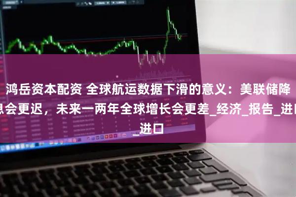 鸿岳资本配资 全球航运数据下滑的意义：美联储降息会更迟，未来一两年全球增长会更差_经济_报告_进口