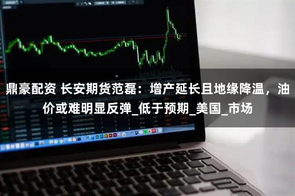 鼎豪配资 长安期货范磊：增产延长且地缘降温，油价或难明显反弹_低于预期_美国_市场