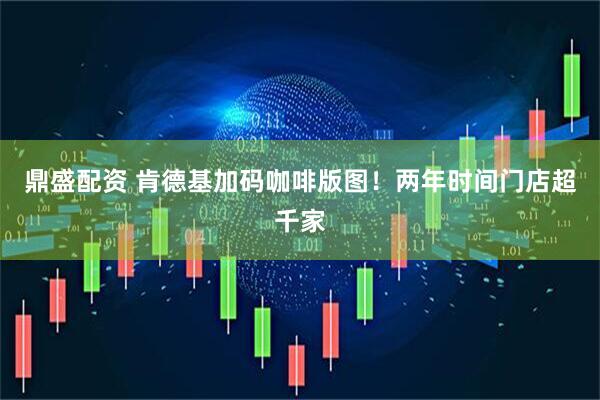 鼎盛配资 肯德基加码咖啡版图！两年时间门店超千家
