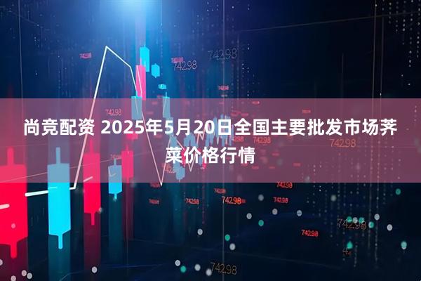 尚竞配资 2025年5月20日全国主要批发市场荠菜价格行情