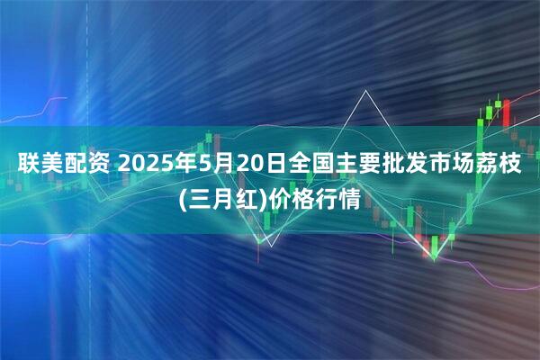 联美配资 2025年5月20日全国主要批发市场荔枝(三月红)价格行情