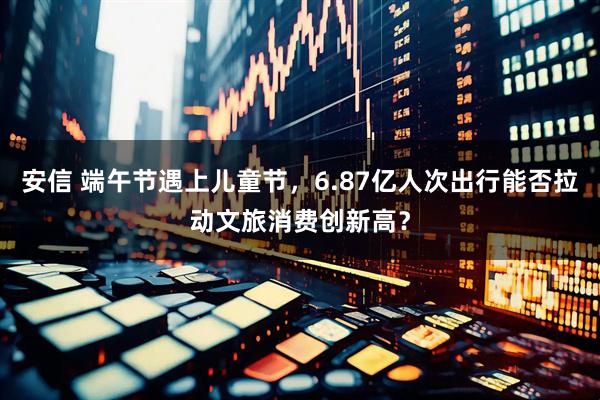 安信 端午节遇上儿童节，6.87亿人次出行能否拉动文旅消费创新高？