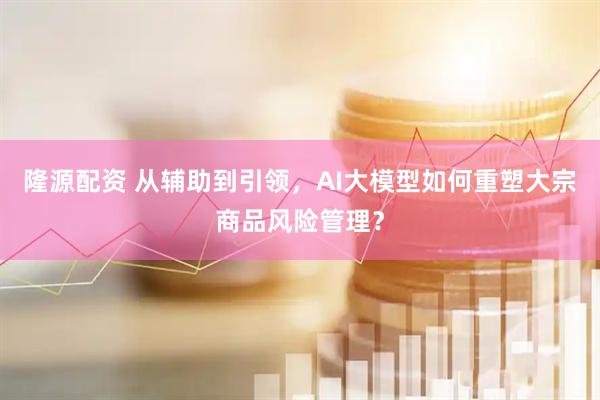 隆源配资 从辅助到引领，AI大模型如何重塑大宗商品风险管理？
