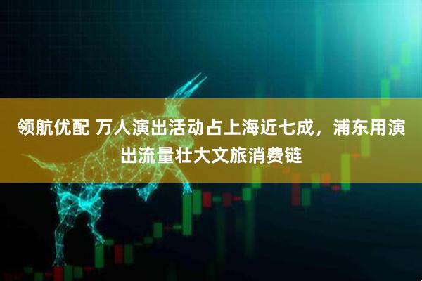 领航优配 万人演出活动占上海近七成，浦东用演出流量壮大文旅消费链