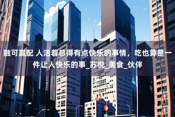融可赢配 人活着总得有点快乐的事情，吃也算是一件让人快乐的事_苏悦_美食_伙伴