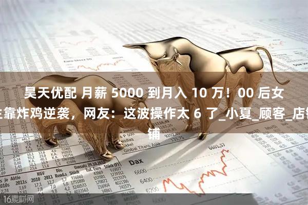 昊天优配 月薪 5000 到月入 10 万！00 后女生靠炸鸡逆袭，网友：这波操作太 6 了_小夏_顾客_店铺