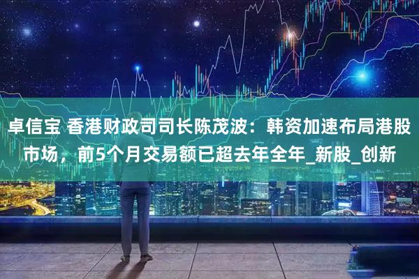 卓信宝 香港财政司司长陈茂波：韩资加速布局港股市场，前5个月交易额已超去年全年_新股_创新