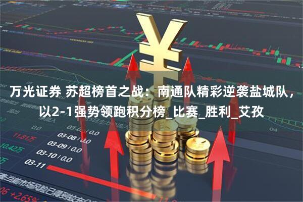 万光证券 苏超榜首之战：南通队精彩逆袭盐城队，以2-1强势领跑积分榜_比赛_胜利_艾孜