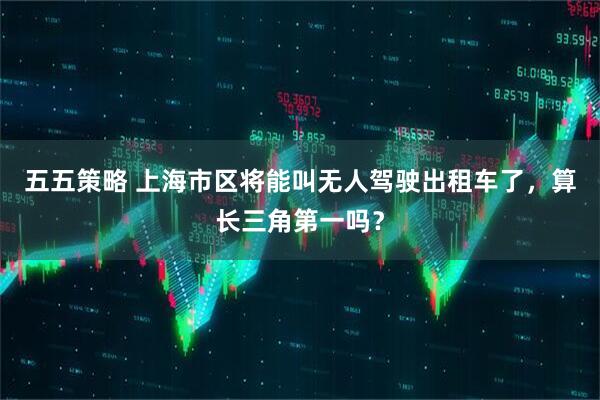 五五策略 上海市区将能叫无人驾驶出租车了，算长三角第一吗？