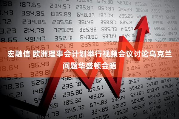 宏融信 欧洲理事会计划举行视频会议讨论乌克兰问题华盛顿会晤