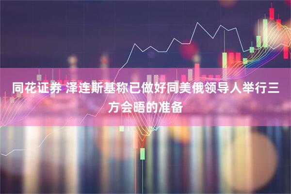 同花证券 泽连斯基称已做好同美俄领导人举行三方会晤的准备