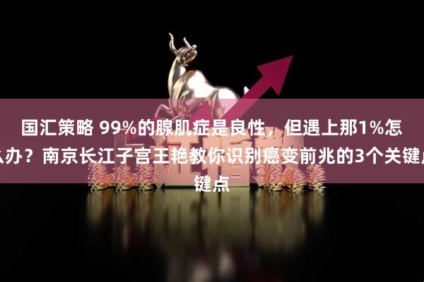 国汇策略 99%的腺肌症是良性，但遇上那1%怎么办？南京长江子宫王艳教你识别癌变前兆的3个关键点