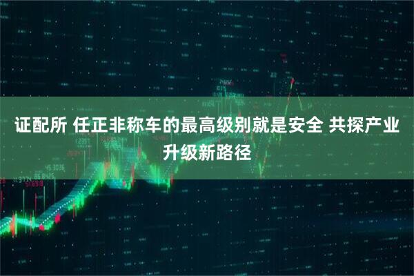 证配所 任正非称车的最高级别就是安全 共探产业升级新路径