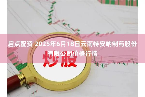 启点配资 2025年6月18日云南特安呐制药股份有限公司价格行情