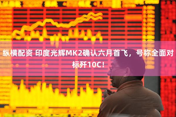 纵横配资 印度光辉MK2确认六月首飞，号称全面对标歼10C！