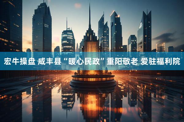 宏牛操盘 咸丰县“暖心民政”重阳敬老 爱驻福利院