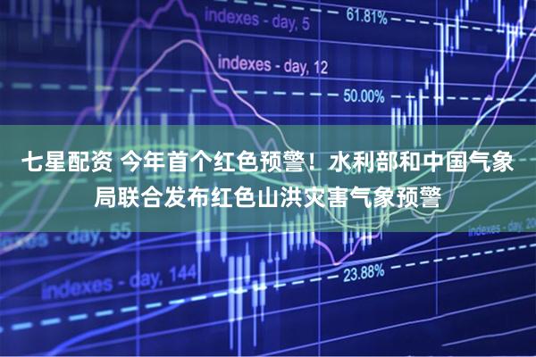 七星配资 今年首个红色预警！水利部和中国气象局联合发布红色山洪灾害气象预警