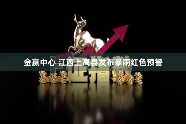 金赢中心 江西上高县发布暴雨红色预警